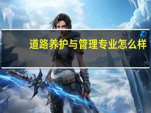 道路养护与管理专业怎么样_就业方向_主要课程