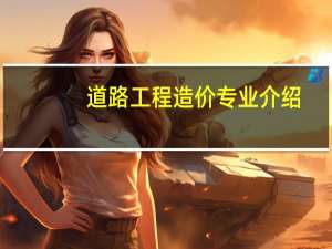 道路工程造价专业介绍（工程造价专业的具体介绍）