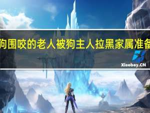 遭5只猎狗围咬的老人被狗主人拉黑 家属准备提起民事诉讼