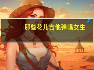 那些花儿吉他弹唱女生（那些花儿吉他弹唱）