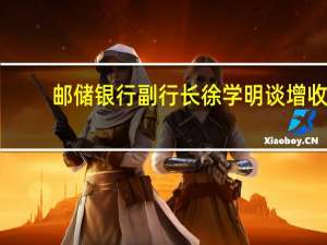 邮储银行副行长徐学明谈增收：将重点从稳利息收入、提非息、控成本发力