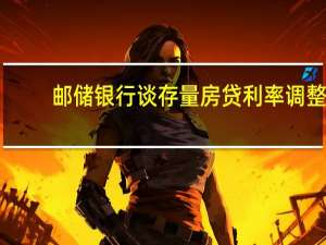 邮储银行谈存量房贷利率调整：重定价工作复杂已做准备工作