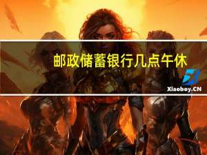 邮政储蓄银行几点午休（邮政储蓄银行几点下班）