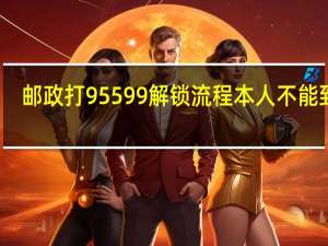 邮政打95599解锁流程本人不能到场（邮政打95599解锁流程是什么）