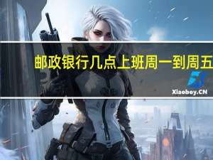 邮政银行几点上班周一到周五（邮政银行几点上班）
