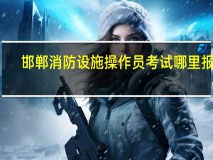 邯郸消防设施操作员考试哪里报名