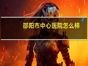 邵阳市中心医院怎么样(邵阳市中心医院是三甲邵阳市中心医院是三甲)