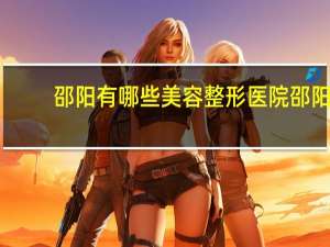 邵阳有哪些美容整形医院 邵阳做全身体检去什么医院