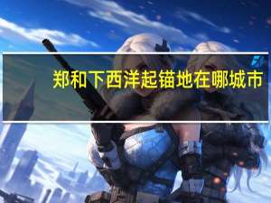 郑和下西洋起锚地在哪城市（郑和下西洋起锚地是哪里）