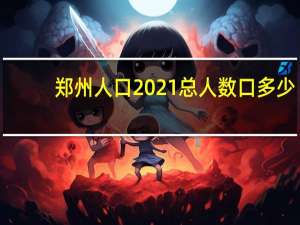 郑州人口2021总人数口多少（郑州人口2021总人数多少）