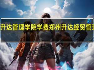 郑州升达管理学院学费 郑州升达经贸管理学院学费