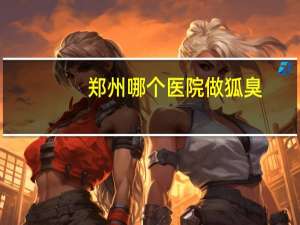 郑州哪个医院做狐臭？郑州去狐臭哪里最好