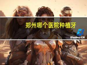郑州哪个医院种植牙，郑州种植牙最好的医院是哪家