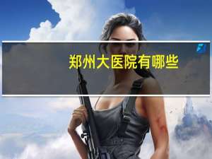 郑州大医院有哪些，郑州比较知名的医院有哪些