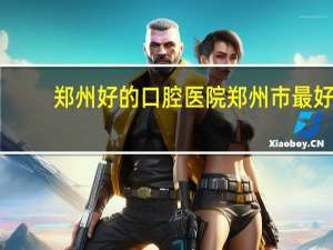 郑州好的口腔医院 郑州市最好的口腔医院是哪家