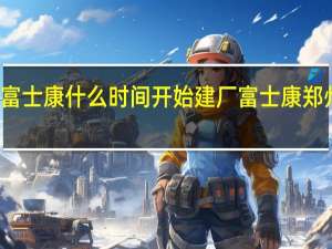 郑州富士康什么时间开始建厂 富士康郑州搬迁时间