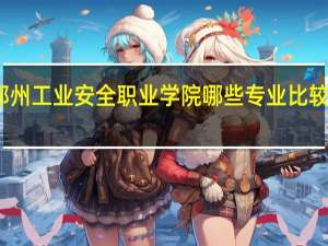 郑州工业安全职业学院哪些专业比较受欢迎