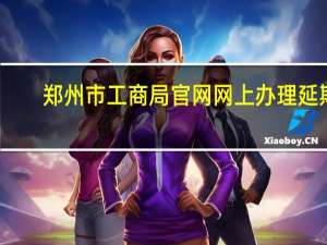 郑州市工商局官网网上办理延期（郑州市工商局官网）