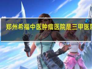 郑州希福中医肿瘤医院是三甲医院吗（郑州希福中医肿瘤医院官网）