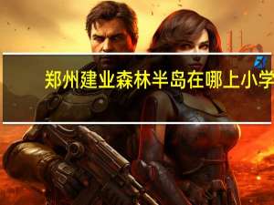 郑州建业森林半岛在哪上小学（郑州建业森林半岛在哪）
