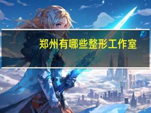 郑州有哪些整形工作室(郑州哪家医院做面部提升好)
