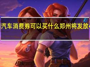 郑州汽车消费券可以买什么 郑州将发放4亿消费券