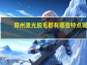 郑州激光脱毛都有哪些特点呢 郑州激光脱毛痛不痛啊。哪里做的最好啊