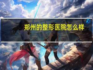 郑州的整形医院怎么样？郑州河南整形医院怎么样