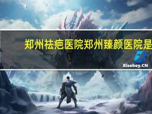 郑州祛疤医院 郑州臻颜医院是正规医院吗