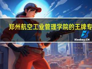 郑州航空工业管理学院的王牌专业