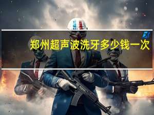 郑州超声波洗牙多少钱一次？郑州哪个医院矫正牙齿好