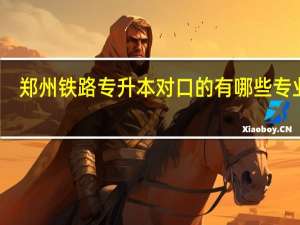 郑州铁路专升本对口的有哪些专业啊
