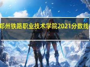 郑州铁路职业技术学院2021分数线省排名（郑州铁路职业技术学院2021分数线）