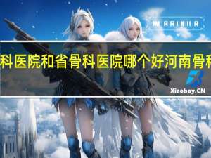 郑州骨科医院和省骨科医院哪个好 河南骨科医院排名榜