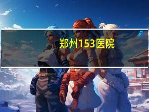 郑州153医院，郑州153医院怎么