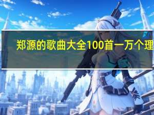 郑源的歌曲大全100首一万个理由（郑源的歌曲大全100首）