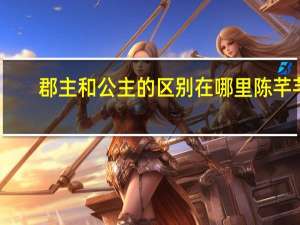 郡主和公主的区别在哪里陈芊芊（郡主和公主的区别）