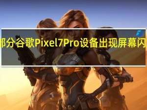 部分谷歌Pixel 7 Pro设备出现屏幕闪烁问题