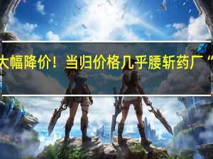 部分高价中药材大幅降价！当归价格几乎腰斩药厂“一月进一次”谨慎拿货