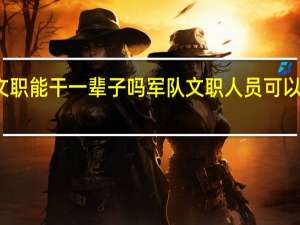 部队文职能干一辈子吗 军队文职人员可以终身从事吗？