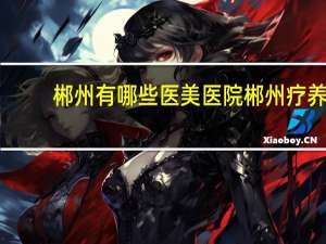 郴州有哪些医美医院 郴州疗养院有哪几家