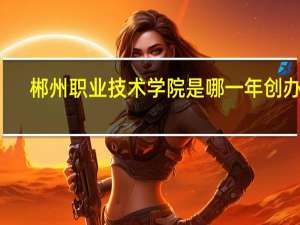 郴州职业技术学院是哪一年创办的