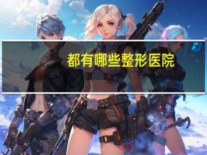 都有哪些整形医院？整形医院，都有什么工作岗位