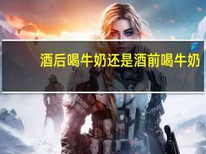 酒后喝牛奶还是酒前喝牛奶（喝酒前喝牛奶还是酒后喝）