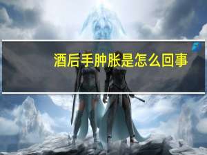 酒后手肿胀是怎么回事（酒后一直吐连喝水都吐怎么回事）
