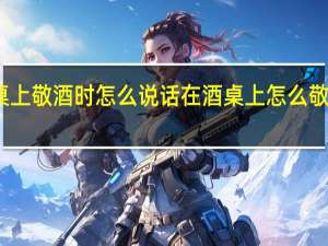 酒桌上敬酒时怎么说话在酒桌上怎么敬酒的话术