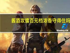 酱酒攻擂百元档浓香守得住吗？ 到底什么情况嘞