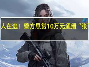 重大刑案嫌疑人在逃！警方悬赏10万元通缉“张飞” 到底什么情况呢