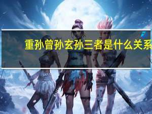 重孙曾孙玄孙三者是什么关系（重孙 曾孙 玄孙有什么区别）