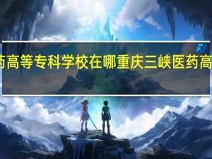 重庆三峡医药高等专科学校在哪重庆三峡医药高等专科学校的简介